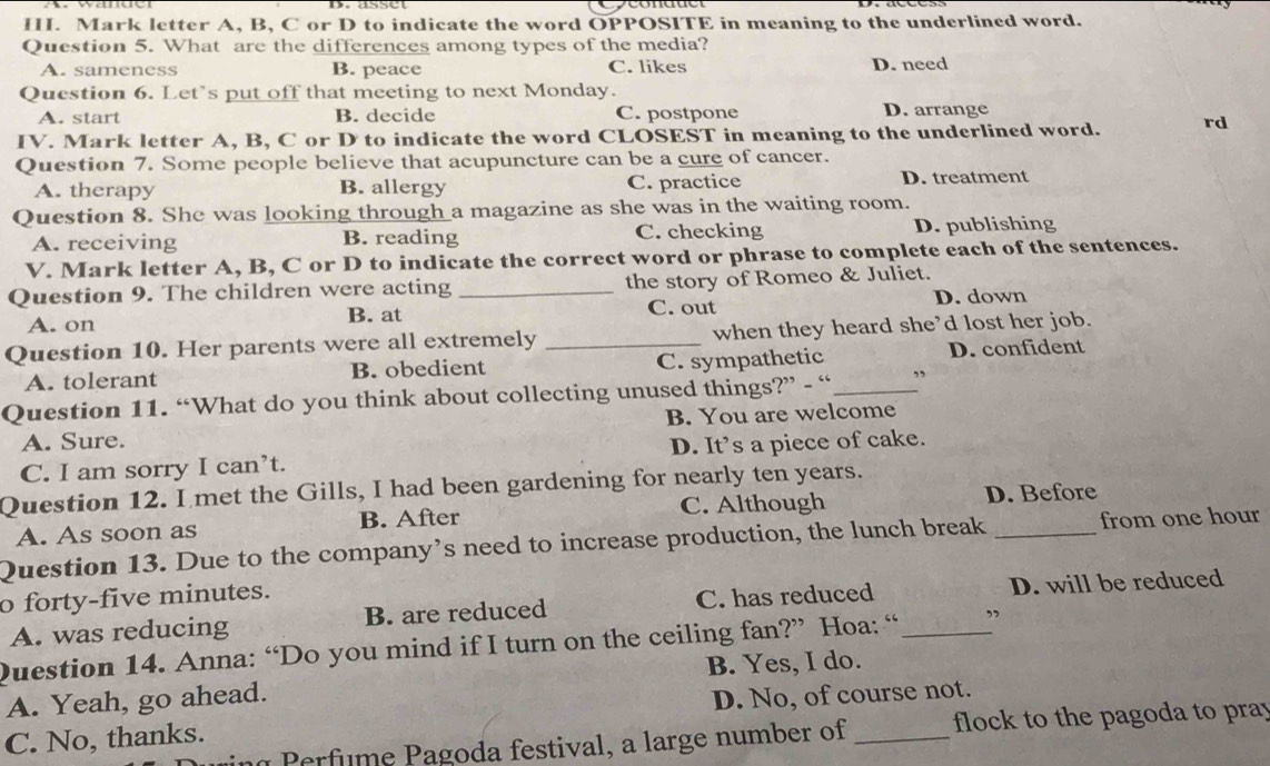 Mark letter A, B, C or D to indicate the word OPPOSITE in meaning to the underlined word.
Question 5. What are the differences among types of the media?
A. sameness B. peace C. likes D. need
Question 6. Let's put off that meeting to next Monday.
A. start B. decide C. postpone D. arrange
IV. Mark letter A, B, C or D to indicate the word CLOSEST in meaning to the underlined word. rd
Question 7. Some people believe that acupuncture can be a cure of cancer.
A. therapy B. allergy C. practice D. treatment
Question 8. She was looking through a magazine as she was in the waiting room.
A. receiving B. reading C. checking D. publishing
V. Mark letter A, B, C or D to indicate the correct word or phrase to complete each of the sentences.
Question 9. The children were acting _the story of Romeo & Juliet.
C. out D. down
A. on B. at
Question 10. Her parents were all extremely _when they heard she’d lost her job.
A. tolerant B. obedient C. sympathetic D. confident
Question 11. “What do you think about collecting unused things?” - “_ ”
A. Sure. B. You are welcome
C. I am sorry I can’t. D. It’s a piece of cake.
Question 12. I met the Gills, I had been gardening for nearly ten years.
A. As soon as B. After C. Although D. Before
Question 13. Due to the company’s need to increase production, the lunch break _from one hour
o forty-five minutes.
A. was reducing B. are reduced C. has reduced D. will be reduced
Question 14. Anna: “Do you mind if I turn on the ceiling fan?” Hoa: “ _”
B. Yes, I do.
A. Yeah, go ahead.
C. No, thanks. D. No, of course not.
Perfume Pagoda festival, a large number of flock to the pagoda to pray