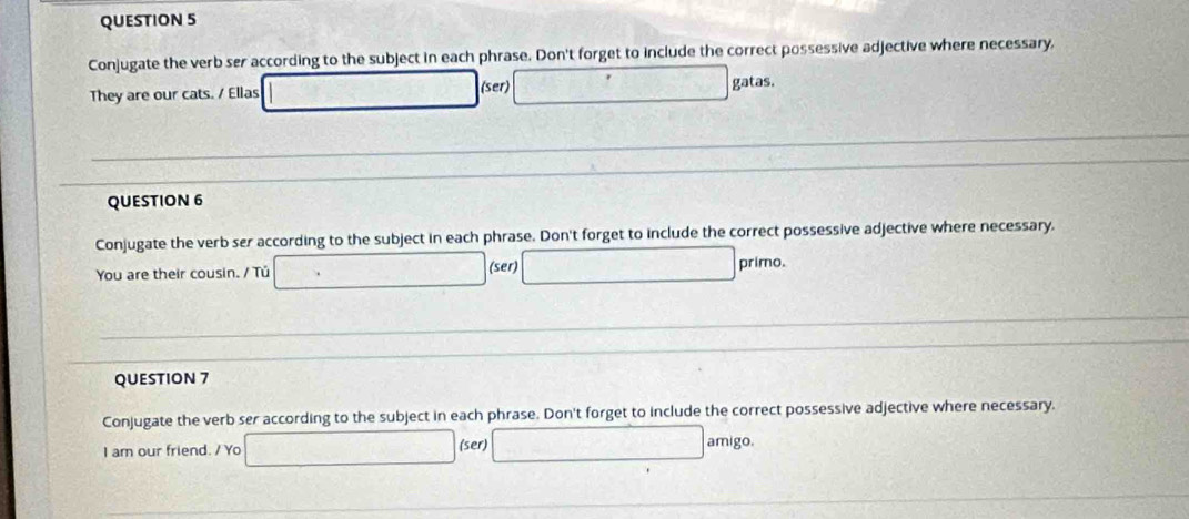 Conjugate the verb ser according to the subject in each phrase. Don't forget to include the correct possessive adjective where necessary, 
They are our cats. / Ellas □ (ser) □ gatas. 
QUESTION 6 
Conjugate the verb ser according to the subject in each phrase. Don't forget to include the correct possessive adjective where necessary, 
You are their cousin. / Tú □ (ser) □ primo. 
QUESTION 7 
Conjugate the verb ser according to the subject in each phrase. Don't forget to include the correct possessive adjective where necessary. 
I am our friend. / Yo □ (ser) □ amigo.