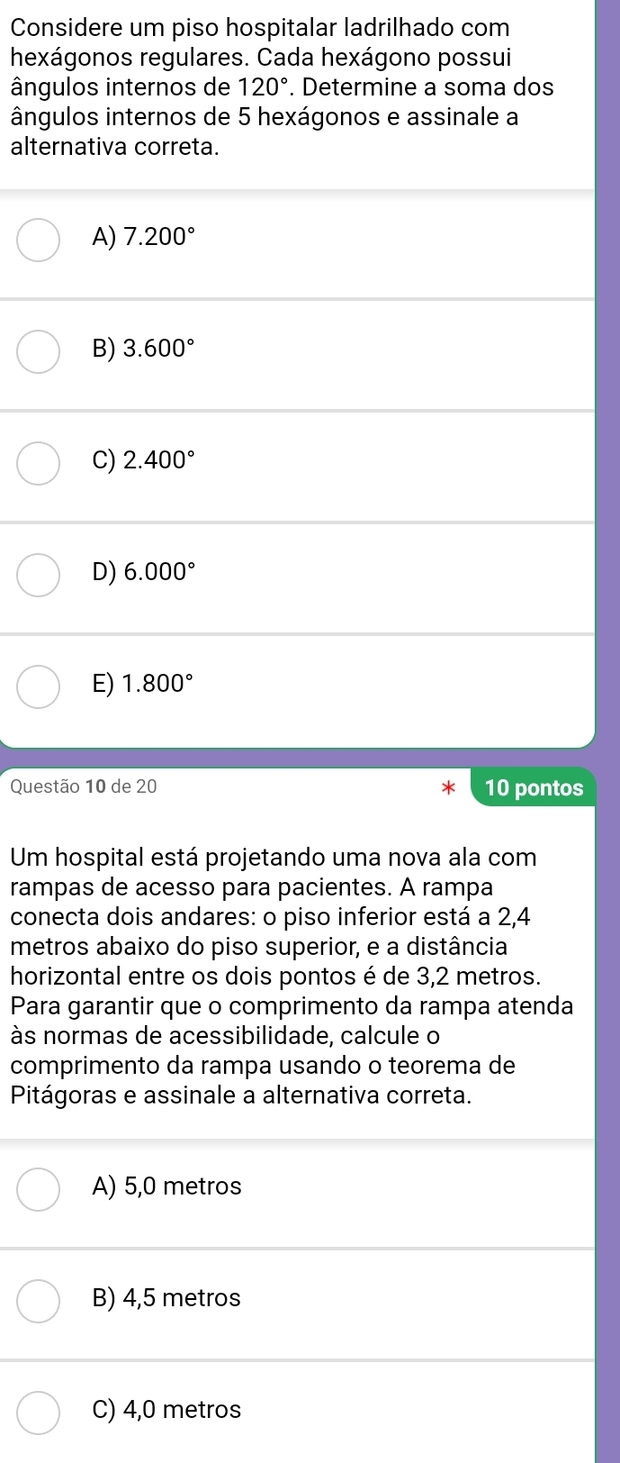 Considere um piso hospitalar ladrilhado com
hexágonos regulares. Cada hexágono possui
ângulos internos de 120°. Determine a soma dos
ângulos internos de 5 hexágonos e assinale a
alternativa correta.
A) 7.200°
B) 3.600°
C) 2.400°
D) 6.000°
E) 1.800°
Questão 10 de 20 10 pontos
Um hospital está projetando uma nova ala com
rampas de acesso para pacientes. A rampa
conecta dois andares: o piso inferior está a 2,4
metros abaixo do piso superior, e a distância
horizontal entre os dois pontos é de 3,2 metros.
Para garantir que o comprimento da rampa atenda
às normas de acessibilidade, calcule o
comprimento da rampa usando o teorema de
Pitágoras e assinale a alternativa correta.
A) 5,0 metros
B) 4,5 metros
C) 4,0 metros