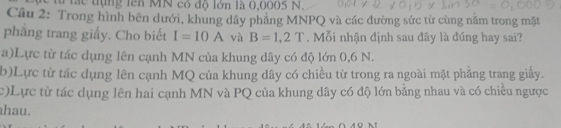 lắc đụng lên MN có độ lớn là 0,0005 N.
Câu 2: Trong hình bên dưới, khung dây phẳng MNPQ và các đường sức từ cùng năm trong mặt
phẳng trang giấy. Cho biết I=10A và B=1,2T. Mỗi nhận định sau đây là đúng hay sai?
a)Lực từ tác dụng lên cạnh MN của khung dây có độ lớn 0,6 N.
(b)Lực từ tác dụng lên cạnh MQ của khung dây có chiều từ trong ra ngoài mặt phẳng trang giấy.
c)Lực từ tác dụng lên hai cạnh MN và PQ của khung dây có độ lớn bằng nhau và có chiều ngược
hau.