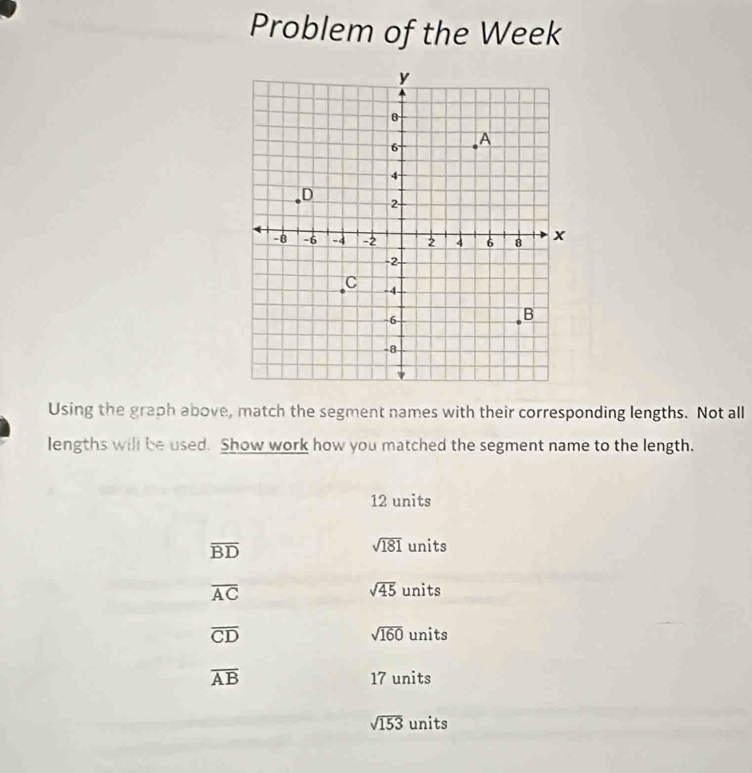 Problem of the Week
Using the graph above, match the segment names with their corresponding lengths. Not all
lengths will be used. Show work how you matched the segment name to the length.
12 units
overline BD
sqrt(181) units
overline AC
sqrt(45) units
sqrt(160)
overline CD units
overline AB 17 units
sqrt(153) units