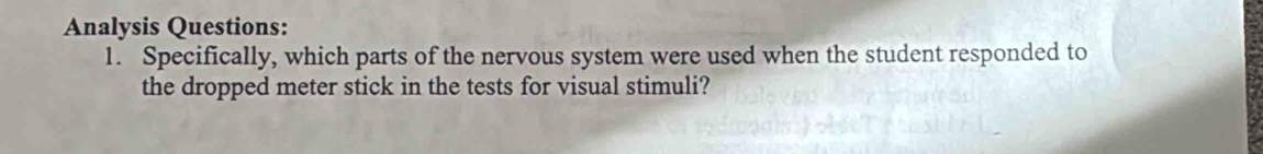 Analysis Questions: 
1. Specifically, which parts of the nervous system were used when the student responded to 
the dropped meter stick in the tests for visual stimuli?