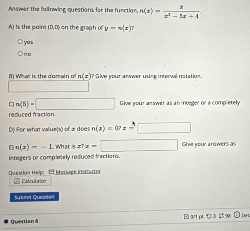 Answer the following questions for the function, n(x)= x/x^2-5x+4 . 
A) Is the point (0,0) on the graph of y=n(x) 7
yes
no
B) What is the domain of n(x) ? Give your answer using interval notation.
□
n(5)=□ Give your answer as an integer or a completely
reduced fraction.
D) For what value(s) of æ does n(x)=0? x=□
E n(x)=-1. What is æ? x=□ Give your answers as
integers or completely reduced fractions.
Question Help: - Message instructor
4 Calculator
Submit Question
Question 6 0/1pt つ 3 98 Det