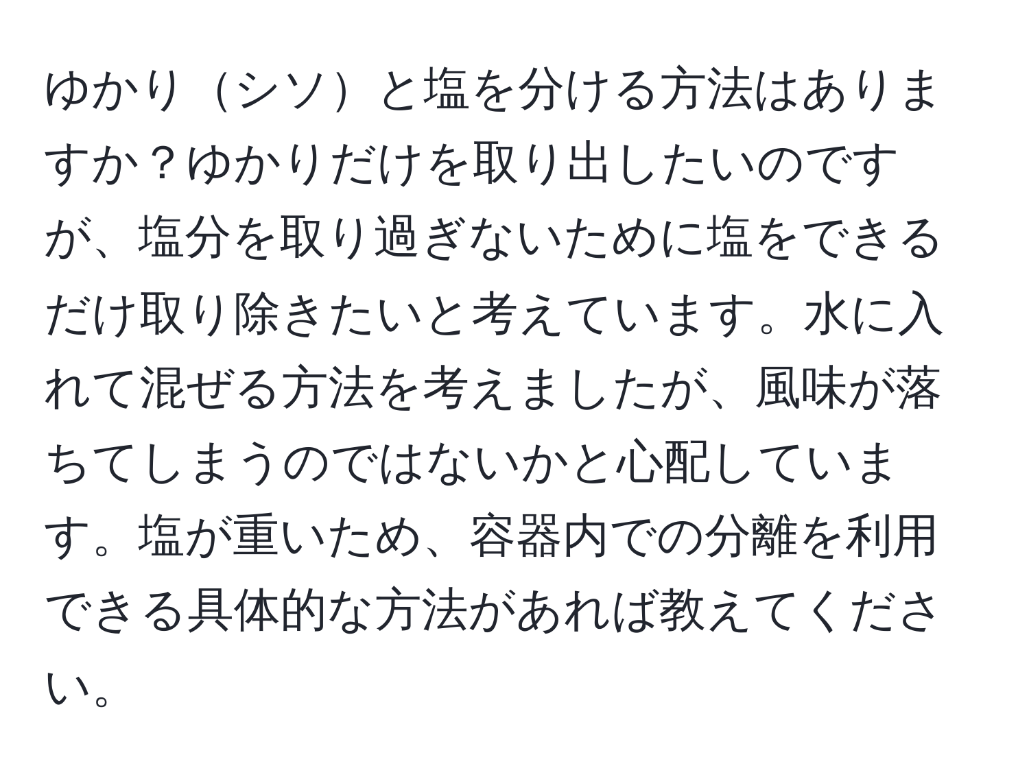 ゆかりシソと塩を分ける方法はありますか？ゆかりだけを取り出したいのですが、塩分を取り過ぎないために塩をできるだけ取り除きたいと考えています。水に入れて混ぜる方法を考えましたが、風味が落ちてしまうのではないかと心配しています。塩が重いため、容器内での分離を利用できる具体的な方法があれば教えてください。