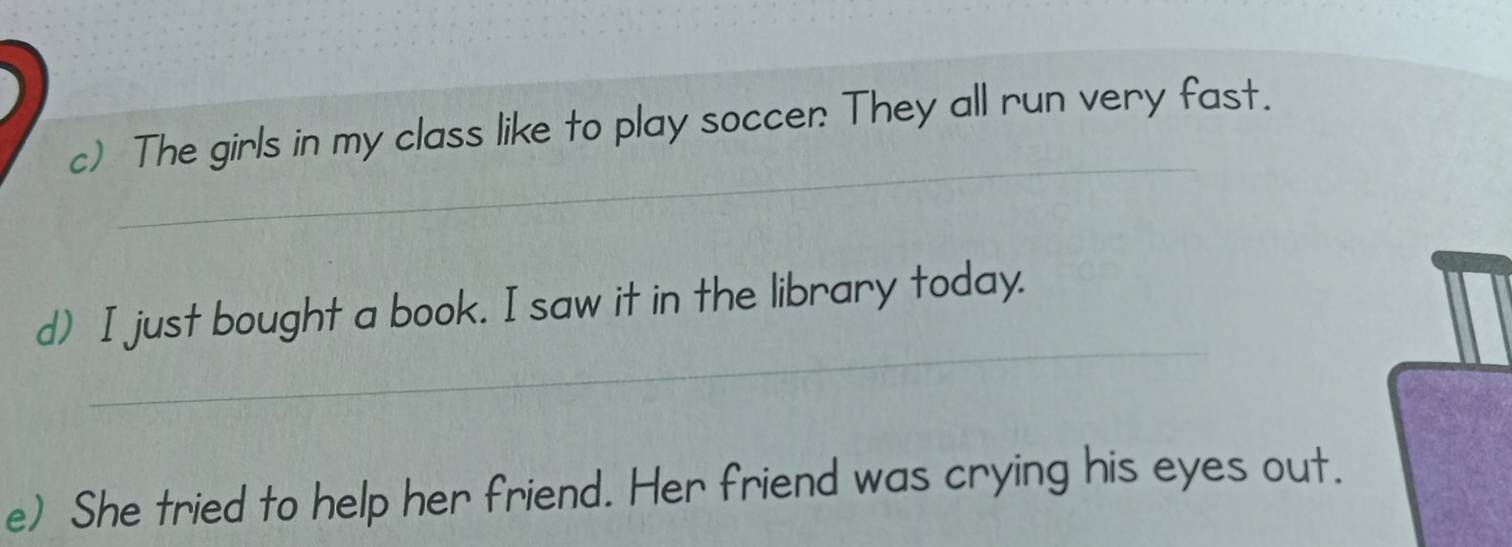 The girls in my class like to play soccen: They all run very fast. 
_ 
d) I just bought a book. I saw it in the library today. 
e) She tried to help her friend. Her friend was crying his eyes out.