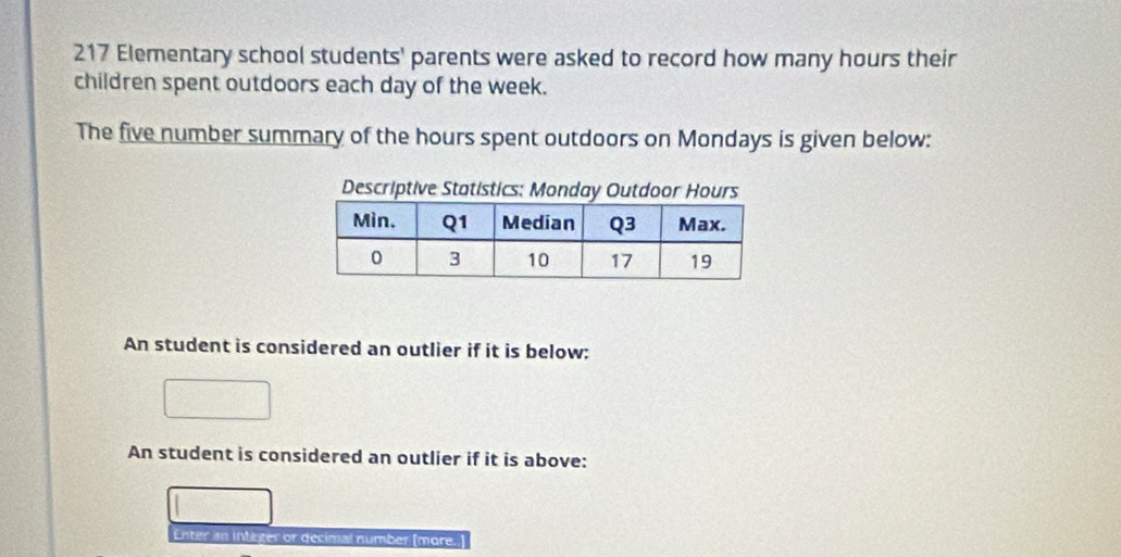 217 Elementary school students' parents were asked to record how many hours their 
children spent outdoors each day of the week. 
The five number summary of the hours spent outdoors on Mondays is given below: 
Descriptive Statistics: Monday Outdoor Hours
An student is considered an outlier if it is below: 
An student is considered an outlier if it is above: 
Enter an integer or decimal number (more.