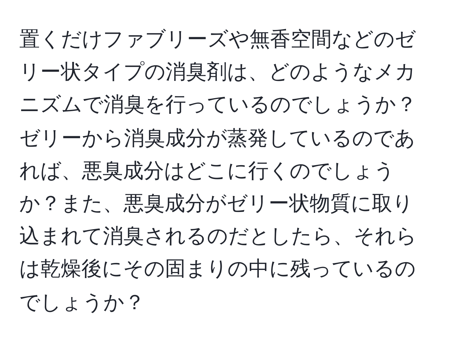 置くだけファブリーズや無香空間などのゼリー状タイプの消臭剤は、どのようなメカニズムで消臭を行っているのでしょうか？ゼリーから消臭成分が蒸発しているのであれば、悪臭成分はどこに行くのでしょうか？また、悪臭成分がゼリー状物質に取り込まれて消臭されるのだとしたら、それらは乾燥後にその固まりの中に残っているのでしょうか？