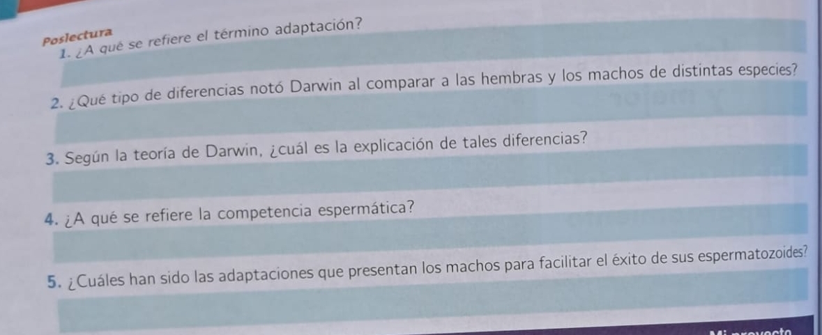 Poslectura 
1. ¿A que se refiere el término adaptación? 
2. ¿Qué tipo de diferencias notó Darwin al comparar a las hembras y los machos de distintas especies? 
3. Según la teoría de Darwin, ¿cuál es la explicación de tales diferencias? 
4. ¿A qué se refiere la competencia espermática? 
5. ¿Cuáles han sido las adaptaciones que presentan los machos para facilitar el éxito de sus espermatozoides? 
t