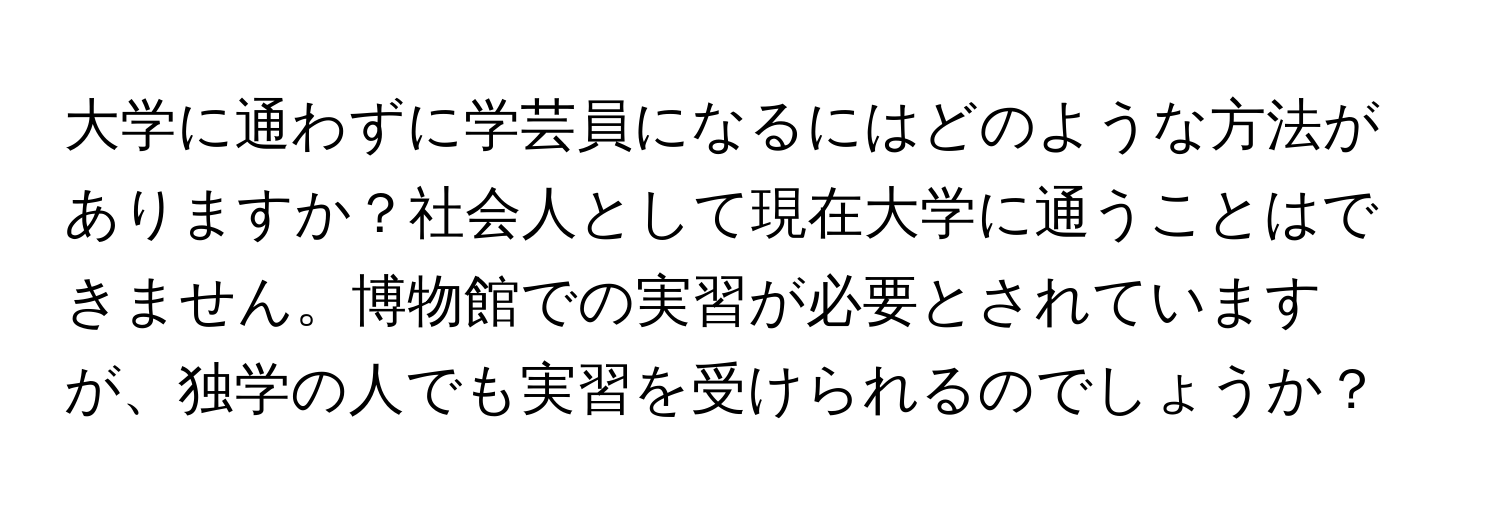 大学に通わずに学芸員になるにはどのような方法がありますか？社会人として現在大学に通うことはできません。博物館での実習が必要とされていますが、独学の人でも実習を受けられるのでしょうか？