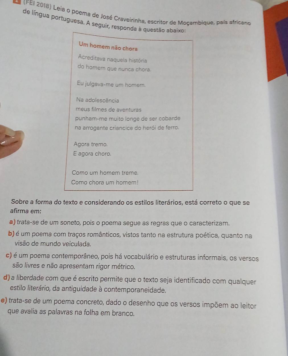 a (FEI 2018) Leia o poema de José Craveirinha, escritor de Moçambique, país africano
de língua portuguesa. A seguir, responda à questão abaixo:
Um homem não chora
Acreditava naquela história
do homem que nunca chora.
Eu julgava-me um homem.
Na adolescência
meus filmes de aventuras
punham-me muito longe de ser cobarde
na arrogante criancice do herói de ferro.
Agora tremo.
E agora choro.
Como um homem treme.
Como chora um homem!
Sobre a forma do texto e considerando os estilos literários, está correto o que se
afirma em:
a) trata-se de um soneto, pois o poema segue as regras que o caracterizam.
b) é um poema com traços românticos, vistos tanto na estrutura poética, quanto na
visão de mundo veiculada.
c) é um poema contemporâneo, pois há vocabulário e estruturas informais, os versos
são livres e não apresentam rigor métrico.
d) a liberdade com que é escrito permite que o texto seja identificado com qualquer
estilo literário, da antiguidade à contemporaneidade.
e) trata-se de um poema concreto, dado o desenho que os versos impõem ao leitor
que avalia as palavras na folha em branco.