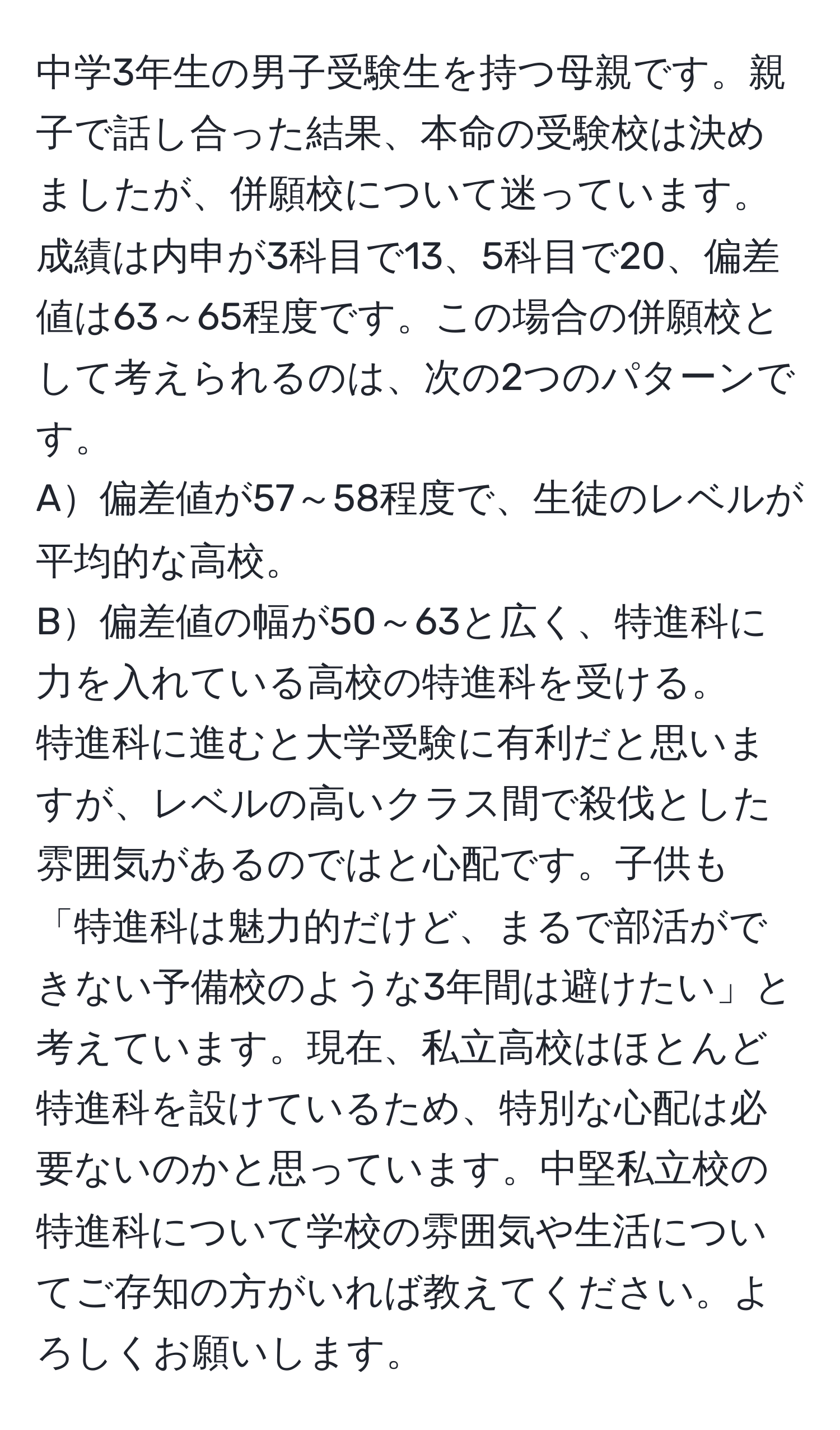 中学3年生の男子受験生を持つ母親です。親子で話し合った結果、本命の受験校は決めましたが、併願校について迷っています。成績は内申が3科目で13、5科目で20、偏差値は63～65程度です。この場合の併願校として考えられるのは、次の2つのパターンです。  
A偏差値が57～58程度で、生徒のレベルが平均的な高校。  
B偏差値の幅が50～63と広く、特進科に力を入れている高校の特進科を受ける。  
特進科に進むと大学受験に有利だと思いますが、レベルの高いクラス間で殺伐とした雰囲気があるのではと心配です。子供も「特進科は魅力的だけど、まるで部活ができない予備校のような3年間は避けたい」と考えています。現在、私立高校はほとんど特進科を設けているため、特別な心配は必要ないのかと思っています。中堅私立校の特進科について学校の雰囲気や生活についてご存知の方がいれば教えてください。よろしくお願いします。