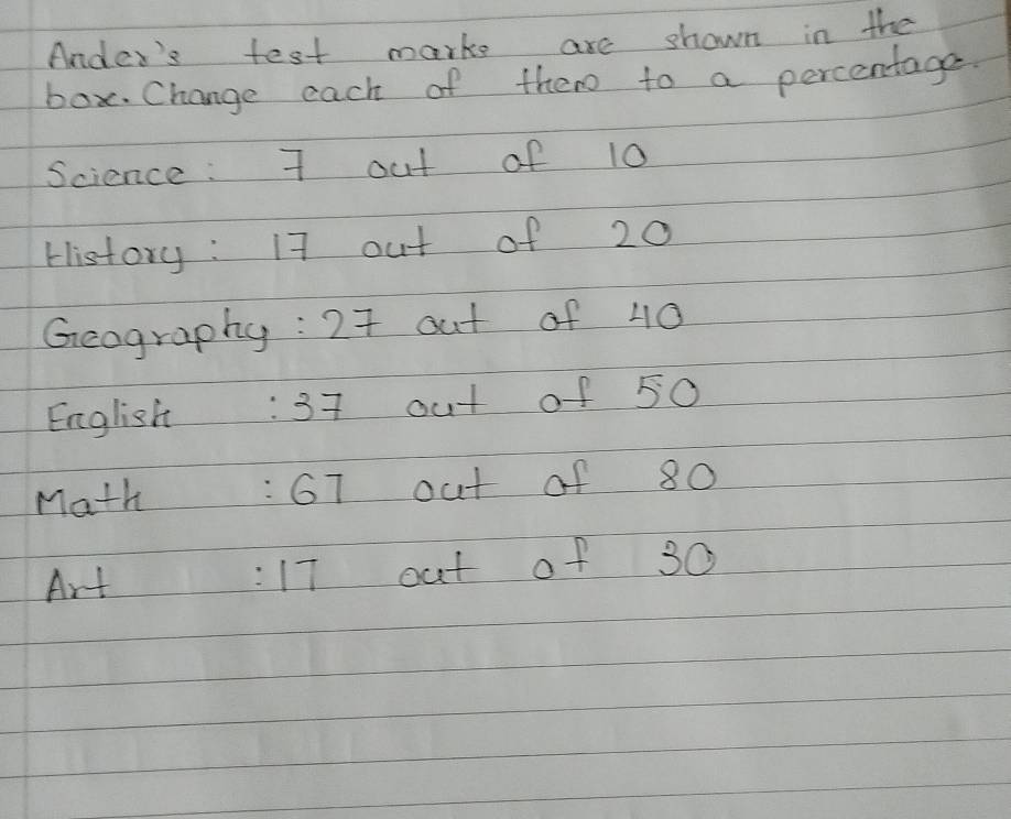 Ander's test marks are shown in the 
box. Change each of them to a percentage 
Science : 7 out of 10
History : 17 out of 20
Geography: 27 out of 40
English: 37 out of 50
Math: 67 out of 80
Art 17 out of 30