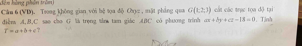 dên hàng phân trăm) 
Câu 6 (VD). Trong không gian với hệ tọa độ Oxyz , mặt phẳng qua G(1;2;3) cắt các trục tọa độ tại 
diểm A, B, C sao cho G là trọng tâm tam giác ABC có phương trình ax+by+cz-18=0. Tính
T=a+b+c ?