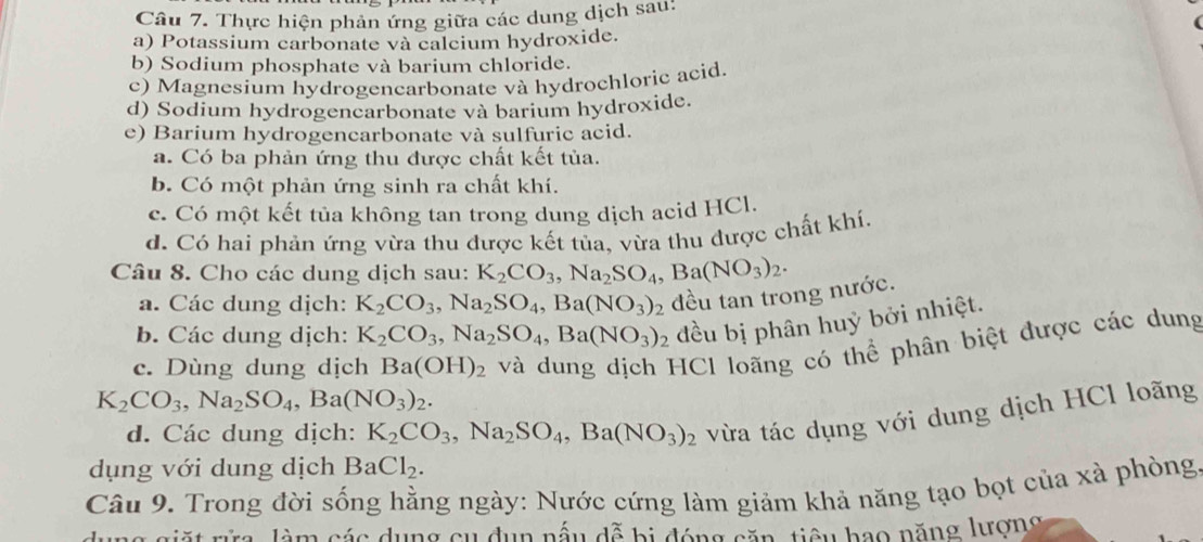 Thực hiện phản ứng giữa các dung dịch sau:
a) Potassium carbonate và calcium hydroxide.
b) Sodium phosphate và barium chloride.
c) Magnesíum hydrogencarbonate và hydrochloric acid.
d) Sodium hydrogencarbonate và barium hydroxide.
e) Barium hydrogencarbonate và sulfuric acid.
a. Có ba phản ứng thu được chất kết tủa.
b. Có một phản ứng sinh ra chất khí.
c. Có một kết tủa không tan trong dung dịch acid HCl.
d. Có hai phản ứng vừa thu được kết tủa, vừa thu được chất khí.
Câu 8. Cho các dung dịch sau: K_2CO_3,Na_2SO_4,Ba(NO_3)_2.
a. Các dung dịch: K_2CO_3,Na_2SO_4,Ba(NO_3)_2 đều tan trong nước.
b. Các dung dịch: K_2CO_3,Na_2SO_4,Ba(NO_3)_2 đều bị phân huỷ bởi nhiệt.
K_2CO_3,Na_2SO_4,Ba(NO_3)_2. và dung dịch HCl loãng có thể phân biệt được các dung
c. Dùng dung dịch Ba(OH)_2
d. Các dung dịch: K_2CO_3,Na_2SO_4 ,Ba(NO_3)_2 vừa tác dụng với dung dịch HCl loãng
dụng với dung dịch BaCl_2.
Câu 9. Trong đời sống hằng ngày: Nước cứng làm giảm khả năng tạo bọt của xà phòng.
giặt rữa, làm các dụng cụ dụn nấu dễ bị đóng căn, tiêu bao năng lượng