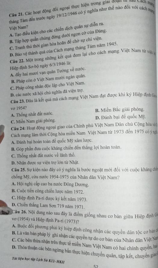 Các hoạt động đối ngoại thực hiện trong giai đoạn từ sau Cách mạ
tháng Tám đến trước ngày 19/12/1946 có ý nghĩa như thể nào đối với cách mạ
Việt Nam?
A. Tạo điều kiện cho các chiến dịch quân sự diễn ra.
B. Tập hợp quần chúng đứng dưới ngọn cờ của Đảng.
C. Tranh thủ thời gian hòa hoãn đề chờ sự chỉ viện.
D. Bảo vệ thành quả của Cách mạng tháng Tám năm 1945.
Câu 22. Một trong những kết quả đem lại cho cách mạng Việt Nam từ việc k
Hiệp định Sơ-bộ ngày 6/3/1946 là:
A. đầy hai mươi vạn quân Tướng về nước.
B. Pháp còn ở Việt Nam mười ngàn quân.
C. Pháp công nhân độc lập cho Việt Nam.
D. các nước xã hội chủ nghĩa đã viện trợ.
Câu 23. Đâu là kết quả mà cách mạng Việt Nam đạt được khi ký Hiệp định Go
vσ 1954?
B. Miền Bắc giải phóng.
A. Thống nhất đất nước.
C. Miền Nam giải phóng. D. Đánh bại đế quốc Mỹ.
Câu 24: Hoạt động ngoại giao của Chính phủ Việt Nam Dân chủ Cộng hòa vào
Cách mạng lâm thời Cộng hòa miền Nam Việt Nam từ 1973 đến 1975 có ý ngi
A. Đánh bại hoàn toàn đế quốc Mỹ xâm lược.
B. Góp phần đưa cuộc kháng chiến đến thắng lợi hoàn toàn.
C. Thống nhất đất nước về lãnh thổ.
D. Nhận được sự viện trợ lớn từ Nhật.
Câu 25. Sự kiện nào đây có ý nghĩa là bước ngoặt mới đối với cuộc kháng chiế
chống Mỹ, cứu nước 1954-1975 của Nhân dân Việt Nam?
A. Hội nghị cấp cao ba nước Đông Dương.
B. Cuộc tiến công chiến lược năm 1972.
C. Hiệp định Pa-ri được ký kết năm 1973.
D. Chiến thắng Lam Sơn 719 năm 1971.
Câu 26. Nội dung nào sau đây là điểm giống nhau cơ bản giữa Hiệp định ở
vớ (1954) và Hiệp định Pa-ri (1973)?
A. Buộc đối phương phái ký hiệp định công nhận các quyền dân tộc cơ bán c
B. Là văn bản pháp lý ghi nhận các quyền tự do cơ bản của Nhân dân Việt N
C. Các bên thừa nhận trên thực tế miền Nam Việt Narn có hai chính quyền, ha
D. Thỏa thuận các bên ngừng bắn thực hiện chuyển quân, tập kết, chuyển giao
Tài liệu học tập Lịch Sử K12- HKII
57