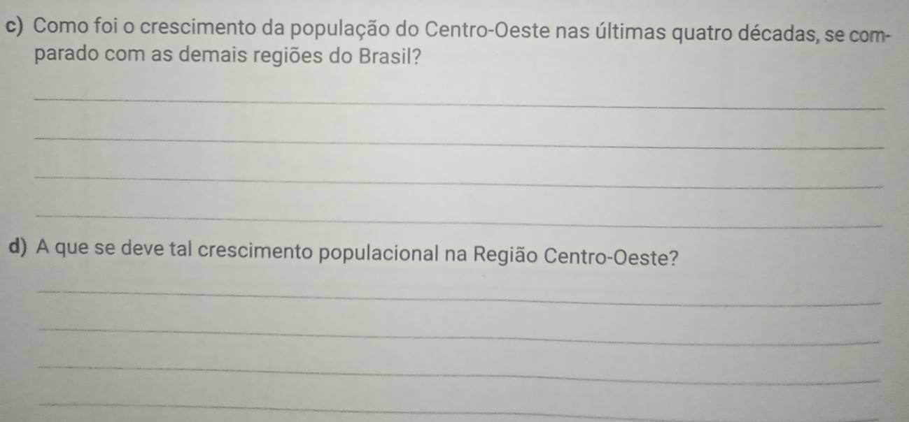 Como foi o crescimento da população do Centro-Oeste nas últimas quatro décadas, se com- 
parado com as demais regiões do Brasil? 
_ 
_ 
_ 
_ 
d) A que se deve tal crescimento populacional na Região Centro-Oeste? 
_ 
_ 
_ 
_