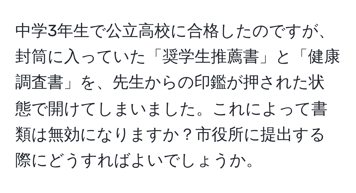 中学3年生で公立高校に合格したのですが、封筒に入っていた「奨学生推薦書」と「健康調査書」を、先生からの印鑑が押された状態で開けてしまいました。これによって書類は無効になりますか？市役所に提出する際にどうすればよいでしょうか。