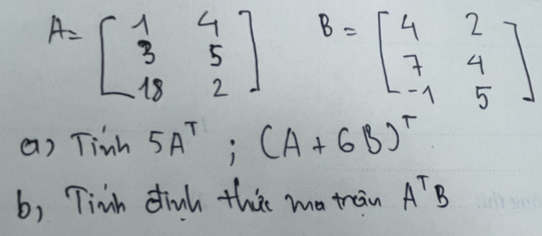 A=beginbmatrix 1&4 3&5 18&2endbmatrix B=beginbmatrix 4&2 7&4 -1&5endbmatrix
() Tinh5A^T;(A+6B)^T
b, Tinh dinh this ma train A^TB