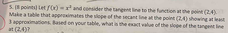 Let f(x)=x^2 and consider the tangent line to the function at the point (2,4). 
Make a table that approximates the slope of the secant line at the point (2,4) showing at least
3 approximations. Based on your table, what is the exact value of the slope of the tangent line 
at (2,4) ?