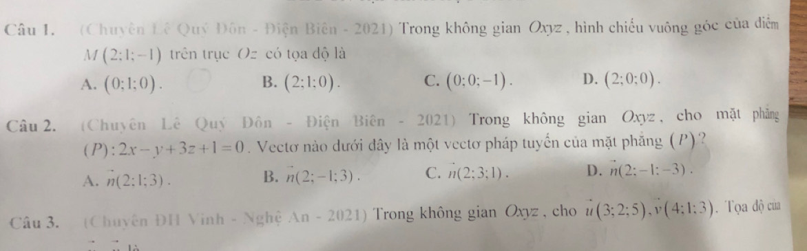 (Chuyên Đê Quý Đôn - Điện Biên - 2021) Trong không gian Oxyz , hình chiếu vuông góc của điễm
M (2:1;-1) trên trục Oz có tọa độ là
A. (0;1;0). B. (2;1;0). C. (0;0;-1). D. (2;0;0). 
Câu 2. (Chuyên Lê Quý Đôn - Điện Bihat en- 2021) Trong không gian Oxyz, cho mặt phảng
(P):2x-y+3z+1=0 Vectơ nào dưới đây là một vectơ pháp tuyển của mặt phẳng (P)?
A. n(2:1;3). B. n(2;-1;3). C. n(2;3;1). D. n(2;-1:-3). 
Câu 3. (Chuyên ĐH Vinh - Nghệ An-2021) Trong không gian Oxyz , cho u(3;2;5), v(4;1:3). Tọa độ của