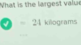 What is the largest value 
√ =24 kilograms