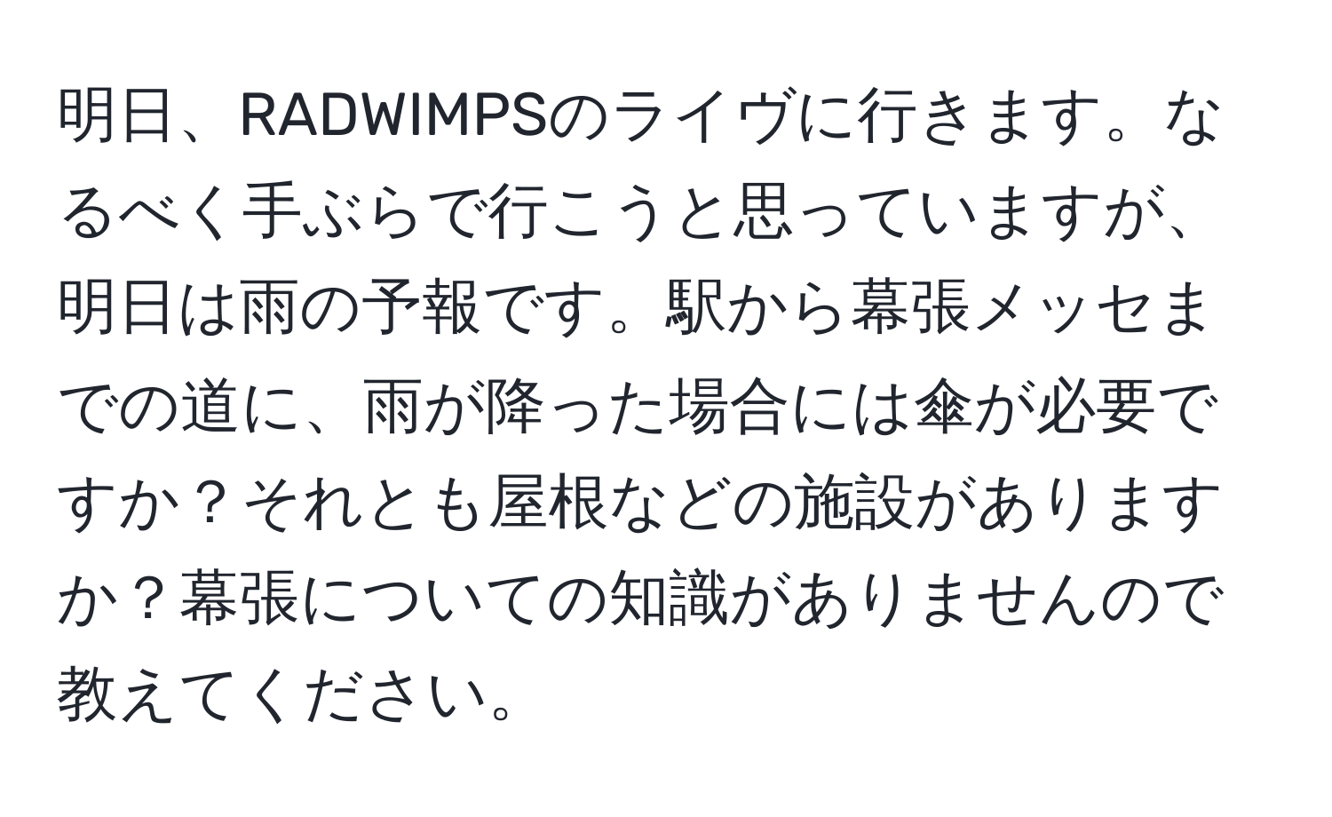 明日、RADWIMPSのライヴに行きます。なるべく手ぶらで行こうと思っていますが、明日は雨の予報です。駅から幕張メッセまでの道に、雨が降った場合には傘が必要ですか？それとも屋根などの施設がありますか？幕張についての知識がありませんので教えてください。