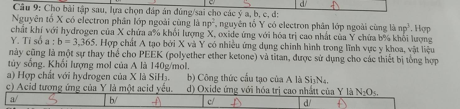 d/
Câu 9: Cho bài tập sau, lựa chọn đáp án đúng/sai cho các ý a, b, c, d:
Nguyên tố X có electron phân lớp ngoài cùng là np^2 *, nguyên tố Y có electron phân lớp ngoài cùng là np^3. Hợp
chất khí với hydrogen của X chứa a% khối lượng X, oxide ứng với hóa trị cao nhất của Y chứa b% khối lượng
Y. Tỉ số a : b=3,365. Hợp chất A tạo bởi X và Y có nhiều ứng dụng chinh hình trong lĩnh vực y khoa, vật liệu
này cũng là một sự thay thế cho PEEK (polyether ether ketone) và titan, được sử dụng cho các thiết bị tổng hợp
tủy sống. Khối lượng mol của A là 140g/mol.
a) Hợp chất với hydrogen của X là SiH3. b) Công thức cấu tạo của A là Si3N4.
c) Acid tương ứng của Y là một acid yếu. d) Oxide ứng với hóa trị cao nhấtt của Y là N_2O_5.
a/
b/
c/
d/