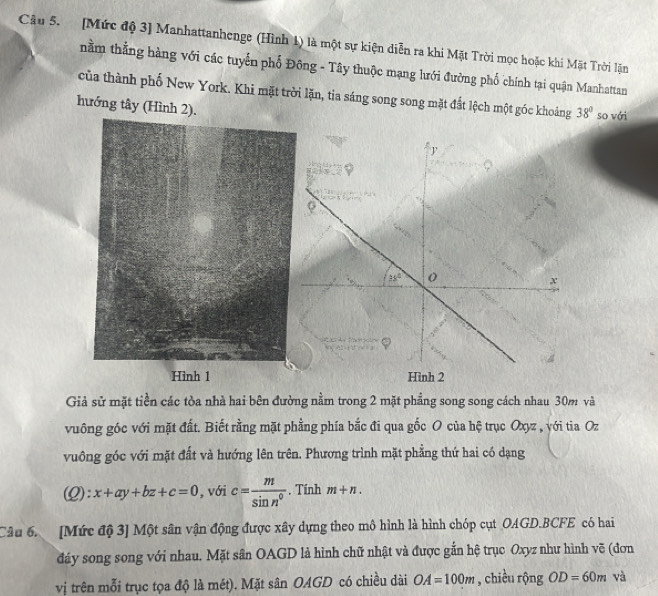 [Mức độ 3] Manhattanhenge (Hình 1) là một sự kiện diễn ra khi Mặt Trời mọc hoặc khi Mặt Trời lặn 
nằm thẳng hàng với các tuyến phố Đông - Tây thuộc mạng lưới đường phố chính tại quận Manhattan 
của thành phố New York. Khi mặt trời lặn, tia sáng song song mặt đất lệch một góc khoảng 38° so với 
hướng tây (Hình 2). 
J

35° o
x
Hình 2 
Giả sử mặt tiền các tòa nhà hai bên đường nằm trong 2 mặt phẳng song song cách nhau 30m và 
vuông góc với mặt đất. Biết rằng mặt phẳng phía bắc đi qua gốc O của hệ trục Oxyz , yới tia Oz 
vuông góc với mặt đất và hướng lên trên. Phương trình mặt phẳng thứ hai có dạng 
(2): x+ay+bz+c=0 , với c= m/sin n° . Tính m+n. 
Câu 6. [Mức độ 3] Một sân vận động được xây dựng theo mô hình là hình chóp cụt OAGD.BCFE có hai 
đáy song song với nhau. Mặt sân OAGD là hình chữ nhật và được gắn hệ trục Oxyz như hình vẽ (đơn 
vị trên mỗi trục tọa độ là mét). Mặt sân OAGD có chiều dài OA=100m , chiều rộng OD=60m và
