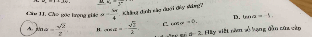 u_n=1+3n. B. u_n=frac 3^n
Câu 11. Cho góc lượng giác alpha = 5π /4 . Khẳng định nào dưới đây đúng?
D. tan alpha =-1.
A. sin alpha = sqrt(2)/2 . B. cos alpha =- sqrt(2)/2 . C. cot alpha =0. 
nơ ca d=2. Hãy viết năm số hạng đầu của cấp