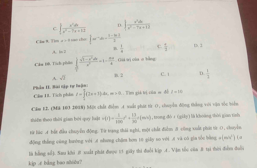 C. ∈tlimits _0^(2frac x^2)dxx^2-7x+12
D. ∈tlimits _1^(2frac x^2)dxx^2-7x+12
Câu 9. Tìm a>0 sao cho: ∈tlimits _0^(axe^-x)dx= (1-ln 2)/2 
C.
B.  1/4   e/2  D. 2
A. ln 2
Câu 10. Tích phân ∈tlimits _ sqrt(2)/2 ^1 (sqrt(1-x^2)dx)/x^2 =1- π a/4 . Giá trị của a bằng:
A. sqrt(2)
B. 2 C. 1 D.  1/2 
Phần II. Bài tập tự luận:
Câu 11. Tích phân I=∈tlimits _0^(m(2x+3).dx,m>0.. Tìm giá trị của m đề I=10
Câu 12. (Mã 103 2018) Một chất điểm A xuất phát từ O, chuyển động thẳng với vận tốc biển
thiên theo thời gian bởi quy luật v(t)=frac 1)100t^2+ 13/30 t(m/s) , trong đó t (giây) là khoảng thời gian tính
từ lúc A bắt đầu chuyển động. Từ trạng thái nghi, một chất điểm B cũng xuất phát từ O, chuyển
động thẳng cùng hướng với A nhưng chậm hơn 10 giây so với A và có gia tốc bằng a (m/s^2) (a
là hằng số). Sau khi B xuất phát được 15 giây thì đuổi kịp A. Vận tốc của B tại thời điểm đuổi
kịp A bằng bao nhiêu?
