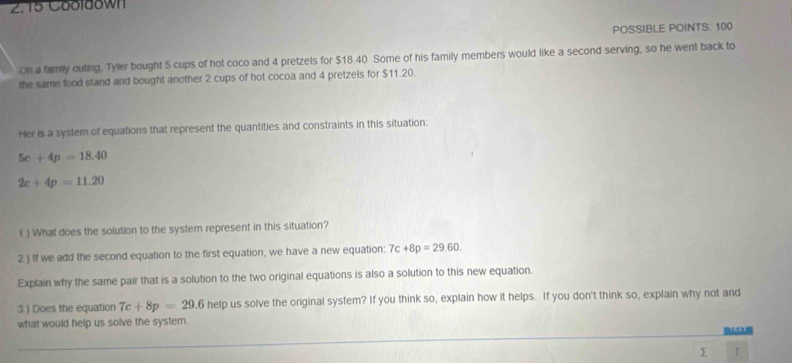 2.15 Cooldown 
POSSIBLE POINTS. 100 
On a family outing. Tyler bought 5 cups of hot coco and 4 pretzels for $18.40 Some of his family members would like a second serving, so he went back to 
the same food stand and bought another 2 cups of hot cocoa and 4 pretzels for $11.20. 
Her is a system of equations that represent the quantities and constraints in this situation:
5c+4p=18.40
2c+4p=11.20
1 ) What does the solution to the system represent in this situation? 
2.) If we add the second equation to the first equation, we have a new equation: 7c+8p=29.60. 
Explain why the same pair that is a solution to the two original equations is also a solution to this new equation. 
3 ) Does the equation 7c+8p=29.6helpus solve the original system? If you think so, explain how it helps. If you don't think so, explain why not and 
what would help us solve the system. 
∑ T