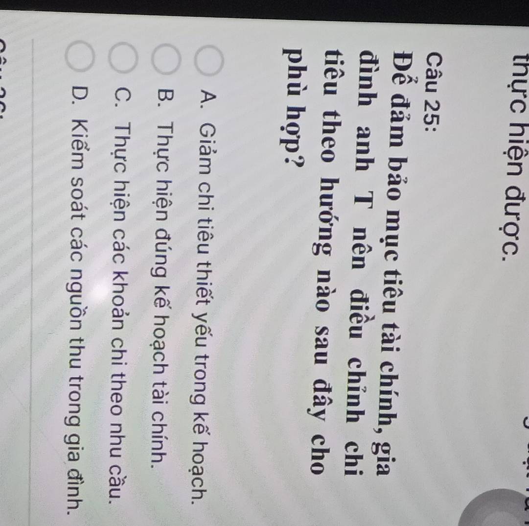 thực hiện được.
Câu 25:
Để đảm bảo mục tiêu tài chính, gia
đình anh T nên điều chỉnh chi
tiêu theo hướng nào sau đây cho
phù hợp?
A. Giảm chi tiêu thiết yếu trong kế hoạch.
B. Thực hiện đúng kế hoạch tài chính.
C. Thực hiện các khoản chi theo nhu cầu.
D. Kiểm soát các nguồn thu trong gia đình.