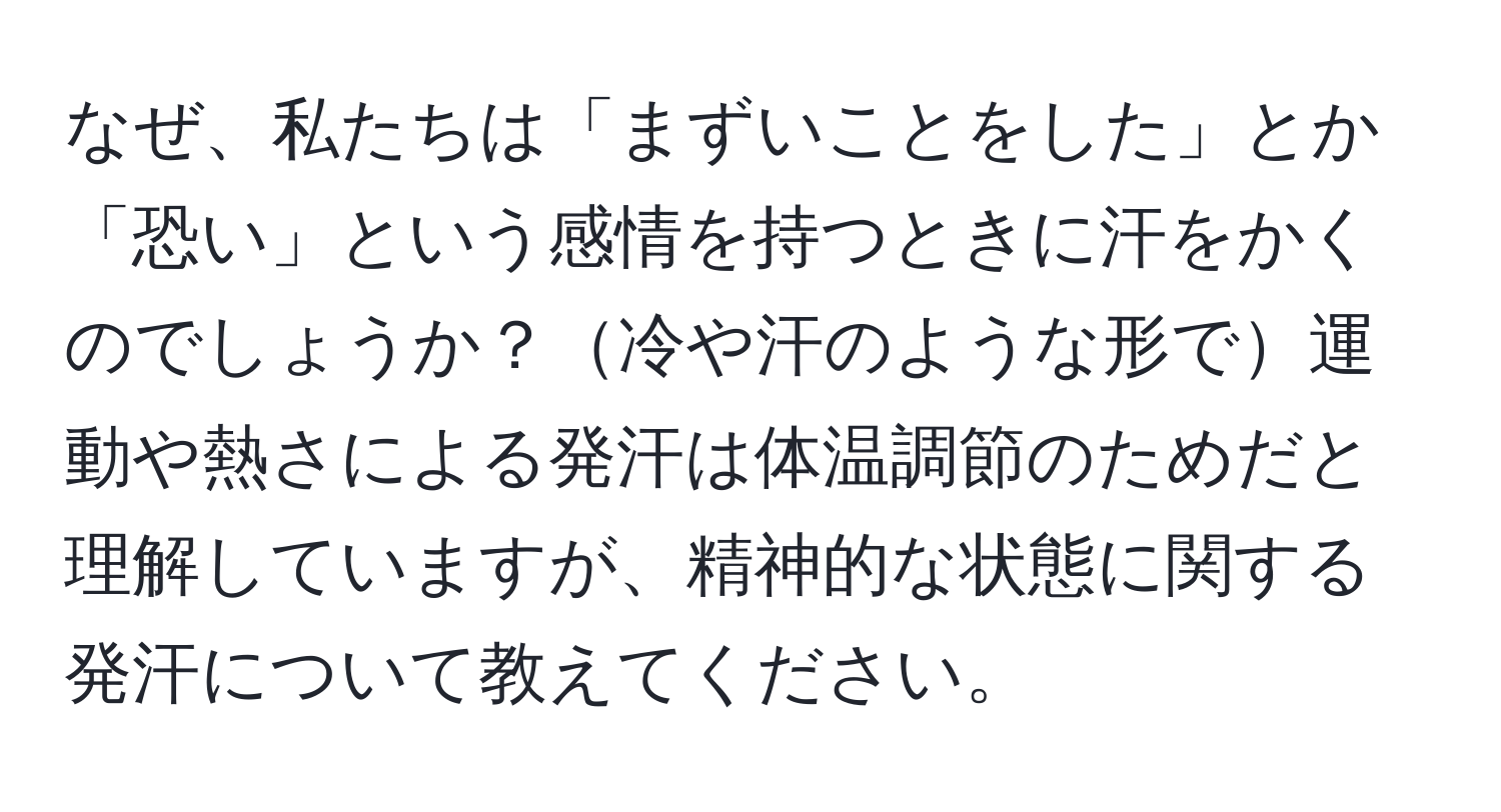 なぜ、私たちは「まずいことをした」とか「恐い」という感情を持つときに汗をかくのでしょうか？冷や汗のような形で運動や熱さによる発汗は体温調節のためだと理解していますが、精神的な状態に関する発汗について教えてください。