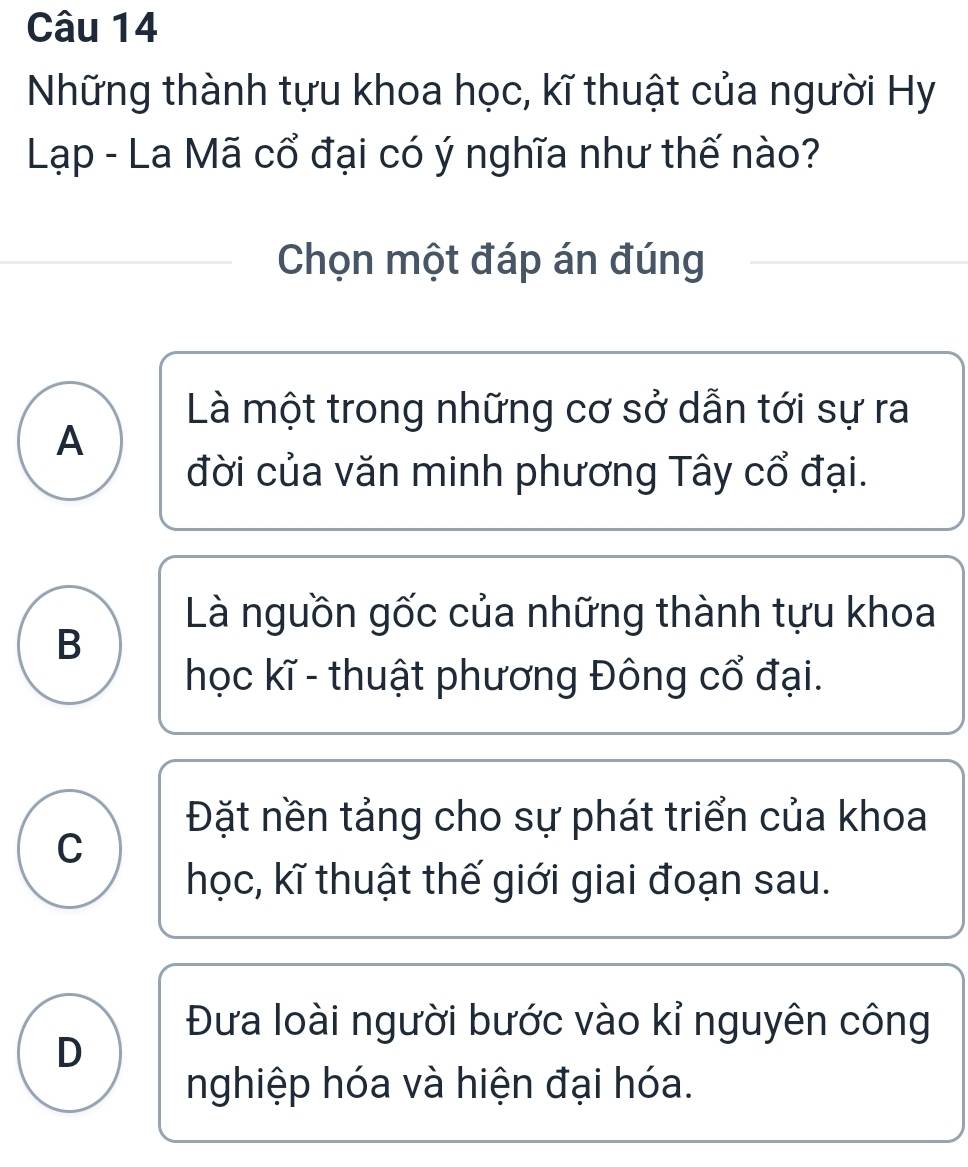 Những thành tựu khoa học, kĩ thuật của người Hy
Lạp - La Mã cổ đại có ý nghĩa như thế nào?
Chọn một đáp án đúng
Là một trong những cơ sở dẫn tới sự ra
A
đời của văn minh phương Tây cổ đại.
Là nguồn gốc của những thành tựu khoa
B
học kĩ - thuật phương Đông cổ đại.
Đặt nền tảng cho sự phát triển của khoa
C
học, kĩ thuật thế giới giai đoạn sau.
Đưa loài người bước vào kỉ nguyên công
D
nghiệp hóa và hiện đại hóa.