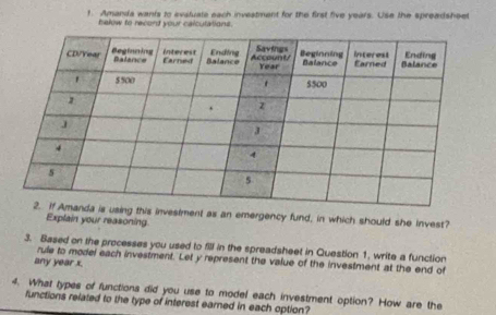 Amanda wants to evaluate each investment for the first five years. Use the spreadsheel 
hekow to record your calcutations. 
g this investment as an emergency fund, in which should she invest? 
Explain your reasoning. 
3. Based on the processes you used to fill in the spreadsheet in Question 1. write a function 
rule to model each investment. Let y represent the value of the investment at the end of 
any year x. 
4. What types of functions did you use to model each investment option? How are the 
functions related to the type of interest earned in each option?