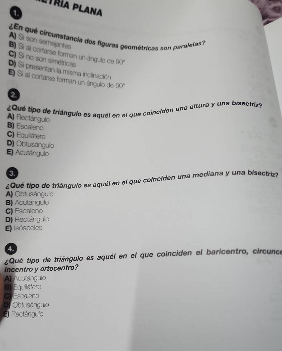 Ltría Plana
1.
¿En qué circunstancia dos figuras geométricas son paralelas?
A) Si son semejantes
B) Si al cortarse forman un ángulo de 90°
C) Si no son simétricas
D) Si presentan la misma inclinación
El Si al cortarse forman un ángulo de 60°
2.
¿Qué tipo de triángulo es aquél en el que coinciden una altura y una bisectriz?
A) Rectángulo
B) Escaleno
C) Equilátero
D) Obtusángulo
E) Acutángulo
3.
¿Qué tipo de triángulo es aquél en el que coinciden una mediana y una bisectriz?
A) Obtusángulo
B) Acutángulo
C) Escaleno
D) Rectángulo
E) Isósceles
4.
¿Qué tipo de triángulo es aquél en el que coinciden el baricentro, circunce
incentro y ortocentro?
A) Acutángulo
B) Equilátero
CyEscaleno
Dj Obtusángulo
E) Rectángulo