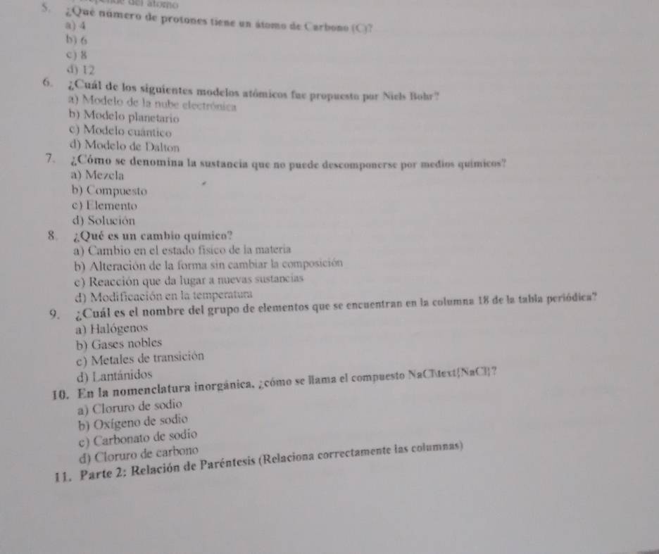 ¿Qué número de protones tiene un átomo de Carbono (C)?
a) 4
b) 6
c ) 8
d) 12
6. ¿Cuál de los siguientes modelos atómicos fue propuesto por Niels Bohr?
a) Modelo de la nube electrónica
b) Modelo planetario
c) Modelo cuântico
d) Modelo de Dalton
7. ¿Cómo se denomina la sustancia que no puede descomponerse por medios químicos?
a) Mezcla
b) Compuesto
c) Elemento
d) Solución
8. ¿Qué es un cambio químico?
a) Cambio en el estado físico de la matería
b) Alteración de la forma sin cambiar la composición
c) Reacción que da lugar a nuevas sustancias
d) Modificación en la temperatura
9. ¿Cuál es el nombre del grupo de elementos que se encuentran en la columna 18 de la tabla periódica?
a) Halógenos
b) Gases nobles
c) Metales de transición
d) Lantánidos
10. En la nomenclatura inorgánica, ¿cómo se llama el compuesto NaClNaCl?
a) Cloruro de sodio
b) Oxígeno de sodio
c) Carbonato de sodio
d) Cloruro de carbono
11. Parte 2: Relación de Paréntesis (Relaciona correctamente las columnas)