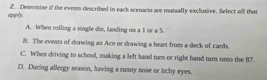 Determine if the events described in each scenario are mutually exclusive. Select all that
apply.
A. When rolling a single die, landing on a 1 or a 5.
B. The events of drawing an Ace or drawing a heart from a deck of cards.
C. When driving to school, making a left hand turn or right hand turn onto the 87.
D. During allergy season, having a runny nose or itchy eyes.