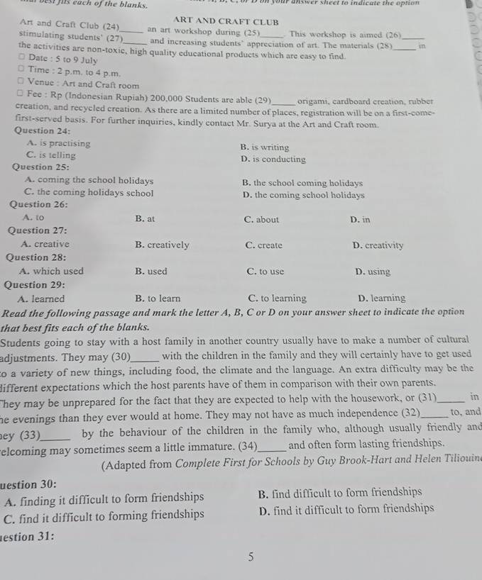 at best fits each of the blanks. n  D on your answer sheet to indicate the option 
ART AND CRAFT CLUB
Art and Craft Club (24)_ an art workshop during (25) . This workshop is aimed (26)
stimulating students' (27)_ and increasing students’ appreciation of art. The materials (28)_ _in
the activities are non-toxic, high quality educational products which are easy to find.
Date : 5 to 9 July
Time : 2 p.m. to 4 p.m.
Venue : Art and Craft room
Fee : Rp (Indonesian Rupiah) 200,000 Students are able (29) origami, cardboard creation, rubber
creation, and recycled creation. As there are a limited number of places, registration will be on a first-come-
first-served basis. For further inquiries, kindly contact Mr. Surya at the Art and Craft room.
Question 24:
A. is practising B. is writing
C. is telling D. is conducting
Question 25:
A. coming the school holidays B. the school coming holidays
C. the coming holidays school D. the coming school holidays
Question 26:
A. to B. at C. about D. in
Question 27:
A. creative B. creatively C. create D. creativity
Question 28:
A. which used B. used C. to use D. using
Question 29:
A. learned B. to learn C. to learning D. learning
Read the following passage and mark the letter A, B, C or D on your answer sheet to indicate the option
that best fits each of the blanks.
Students going to stay with a host family in another country usually have to make a number of cultural
adjustments. They may (30)_ with the children in the family and they will certainly have to get used
to a variety of new things, including food, the climate and the language. An extra difficulty may be the
different expectations which the host parents have of them in comparison with their own parents.
They may be unprepared for the fact that they are expected to help with the housework, or (31)_ in
he evenings than they ever would at home. They may not have as much independence (32)_ to, and
ey (33)_ by the behaviour of the children in the family who, although usually friendly and
elcoming may sometimes seem a little immature. (34)_ and often form lasting friendships.
(Adapted from Complete First for Schools by Guy Brook-Hart and Helen Tiliouine
uestion 30:
A. finding it difficult to form friendships B. find difficult to form friendships
C. find it difficult to forming friendships D. find it difficult to form friendships
estion 31:
5