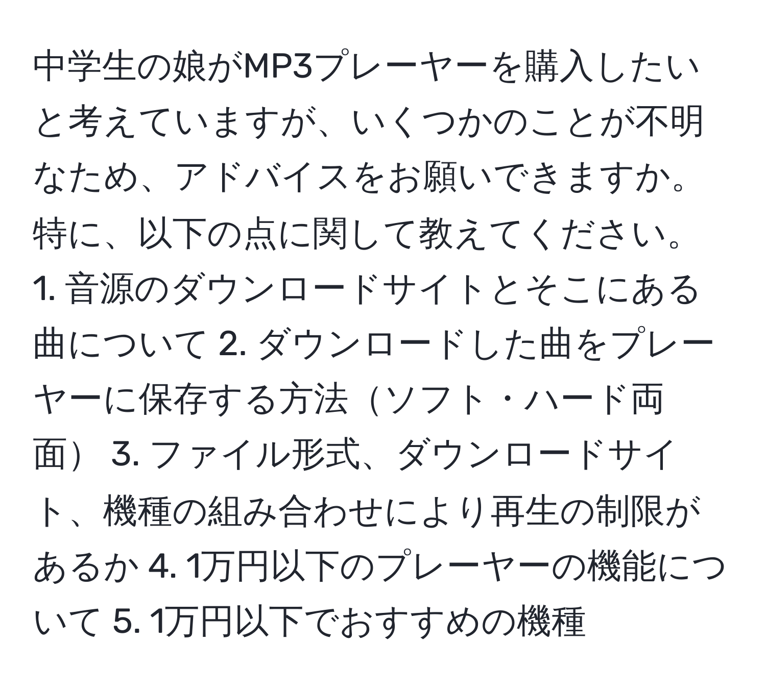 中学生の娘がMP3プレーヤーを購入したいと考えていますが、いくつかのことが不明なため、アドバイスをお願いできますか。特に、以下の点に関して教えてください。 1. 音源のダウンロードサイトとそこにある曲について 2. ダウンロードした曲をプレーヤーに保存する方法ソフト・ハード両面 3. ファイル形式、ダウンロードサイト、機種の組み合わせにより再生の制限があるか 4. 1万円以下のプレーヤーの機能について 5. 1万円以下でおすすめの機種