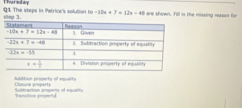 Thursday
Q1 The steps in Patrice's solution to -10x+7=12x-48 are shown. Fill in the missing reason for
step 3.
Addition property of equality
Closure property
Subtraction property of equality
Transitive property