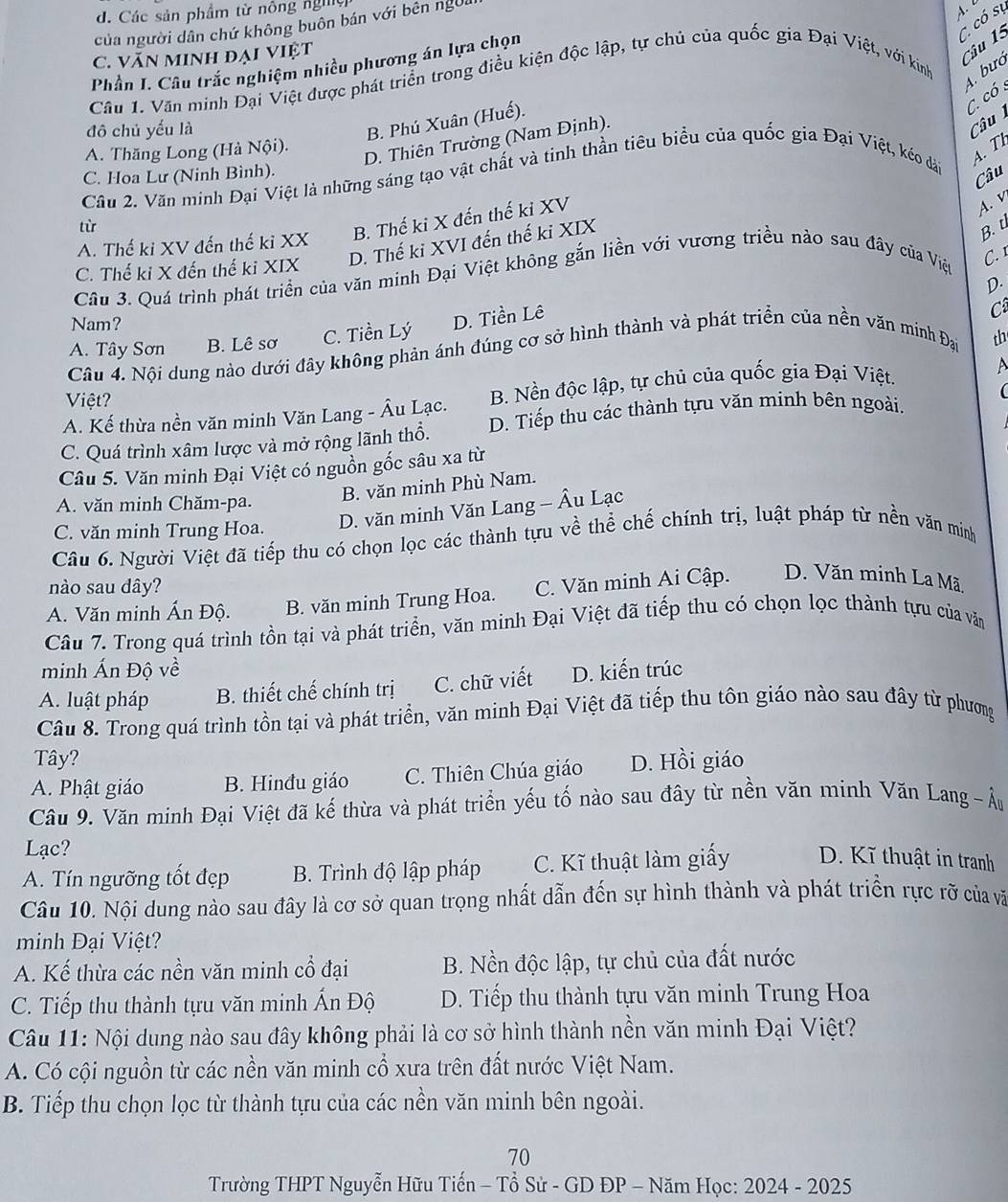 d. Các sản phẩm từ nông nghệ
C. có sự
của người dân chứ không buôn bán với bên ngời
C. VăN MInh đại việt
Câu 15
Phần I. Câu trắc nghiệm nhiều phương án lựa chọn
4. bưó
Câu 1. Văn minh Đại Việt được phát triển trong điều kiện độc lập, tự chủ của quốc gia Đại Việt, với kinh
C. có 
đô chủ yếu là
B. Phú Xuân (Huế).
A. Thăng Long (Hà Nội).
D. Thiên Trường (Nam Định).
Câu
C. Hoa Lư (Ninh Bình).
Câu
Câu 2. Văn minh Đại Việt là những sáng tạo vật chất và tinh thần tiêu biểu của quốc gia Đại Việt, kéo dài
4. T
A. v
tù
B. Thế ki X đến thế ki XV
B. t
A. Thế ki XV đến thế ki XX
C. Thế ki X đến thế ki XIX D. Thế ki XVI đến thế ki XIX
Câu 3. Quá trình phát triển của văn minh Đại Việt không gắn liền với vương triều nào sau đây của Việt
C. 1
D.
D. Tiền Lê
Nam? th
A. Tây Sơn B. Lê sơ C. Tiền Lý
Câu 4. Nội dung nào dưới đây không phản ánh đúng cơ sở hình thành và phát triển của nền văn minh Đại Cá
Việt?

A. Kế thừa nền văn minh Văn Lang - Âu Lạc.  B. Nền độc lập, tự chủ của quốc gia Đại Việt.
A
C. Quá trình xâm lược và mở rộng lãnh thổ. D. Tiếp thu các thành tựu văn minh bên ngoài.
Câu 5. Văn minh Đại Việt có nguồn gốc sâu xa từ
A. văn minh Chăm-pa.
B. văn minh Phù Nam.
C. văn minh Trung Hoa.
D. văn minh Văn Lang - Âu Lạc
Câu 6. Người Việt đã tiếp thu có chọn lọc các thành tựu về thể chế chính trị, luật pháp từ nền văn minh
nào sau dây?
A. Văn minh Ấn Độ. B. văn minh Trung Hoa. C. Văn minh Ai Cập. D. Văn minh La Mã.
Câu 7. Trong quá trình tồn tại và phát triển, văn minh Đại Việt đã tiếp thu có chọn lọc thành tựu của văn
minh Ấn Đô
A. luật pháp B. thiết chế chính trị C. chữ viết D. kiến trúc
Câu 8. Trong quá trình tồn tại và phát triển, văn minh Đại Việt đã tiếp thu tôn giáo nào sau đây từ phương
Tây?
A. Phật giáo B. Hinđu giáo C. Thiên Chúa giáo D. Hồi giáo
Câu 9. Văn minh Đại Việt đã kế thừa và phát triển yếu tố nào sau đây từ nền văn minh Văn Lang  - Âu
Lạc?
A. Tín ngưỡng tốt đẹp B. Trình độ lập pháp C. Kĩ thuật làm giấy D. Kĩ thuật in tranh
Câu 10. Nội dung nào sau đây là cơ sở quan trọng nhất dẫn đến sự hình thành và phát triển rực rỡ của và
minh Đại Việt?
A. Kế thừa các nền văn minh cổ đại B. Nền độc lập, tự chủ của đất nước
C. Tiếp thu thành tựu văn minh Ấn Độ  D. Tiếp thu thành tựu văn minh Trung Hoa
Câu 11: Nội dung nào sau đây không phải là cơ sở hình thành nền văn minh Đại Việt?
A. Có cội nguồn từ các nền văn minh cổ xưa trên đất nước Việt Nam.
B. Tiếp thu chọn lọc từ thành tựu của các nền văn minh bên ngoài.
70
Trường THPT Nguyễn Hữu Tiến - Tổ Sử - GD ĐP - Năm Học: 2024 - 2025