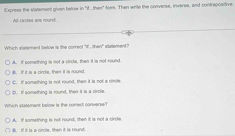 Express the statement given below in "if...then" form. Then write the converse, inverse, and contrapositive.
All circles are round.
Which statement below is the correct "if...then" statement?
A. If something is not a circle, then it is not round.
B. If it is a circle, then it is round.
C. If something is not round, then it is not a circle.
D. If something is round, then it is a circle.
Which statement below is the correct converse?
A. If something is not round, then it is not a circle.
B. If it is a circle. then it is round.