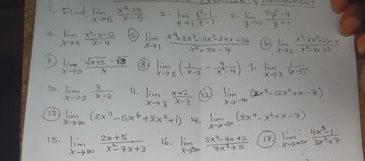 LS Y-HNMENT
1. Find, limlimits _xto 5 (x^2-25)/x-5  2. limlimits _tto 1 (t^2-1)/t-1  3. limlimits _yto 0 (5y^2-4)/y+1 
A、 limlimits _xto 4 (x^2-x-12)/x-4  ⑤ limlimits _xto 1 (x^4+3x^3-13x^2-27x+36)/x^2+3x-4  ( limlimits _xto 2 (x^3-5x^2+2x-4)/x^2-3x+3 
 limlimits _xto 0 (sqrt(x+3)-sqrt(3))/x  ⑧ limlimits _xto 2( 1/x-2 - 4/x^2-4 ) 9. limlimits _xto 3frac 1(x-3)^2
10. limlimits _xto 2 3/x-2  11. limlimits _xto 3 (x+2)/x-3  (2 limlimits _xto -∈fty (2x^3-12x^2+x-7)
13 limlimits _xto ∈fty (2x^(11)-5x^6+3x^2+1) 14. limlimits _xto -∈fty (3x^4-x^2+x-7)
15. limlimits _xto ∈fty  (2x+5)/x^2-7x+3  16. limlimits _xto ∈fty  (3x^3-4x+2)/7x^3+5  limlimits _xto +∈fty  (4x^5-1)/3x^2+7 