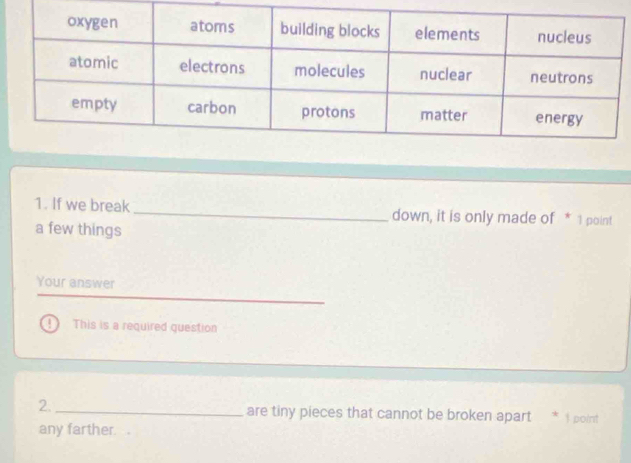 If we break _down, it is only made of * 1 point 
a few things 
Your answer 
D This is a required question 
2._ are tiny pieces that cannot be broken apart 1 point 
any farther .