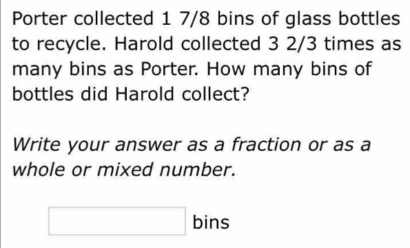 Porter collected 1 7/8 bins of glass bottles 
to recycle. Harold collected 3 2/3 times as 
many bins as Porter. How many bins of 
bottles did Harold collect? 
Write your answer as a fraction or as a 
whole or mixed number. 
□ bins