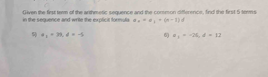 Given the first term of the arithmetic sequence and the common difference, find the first 5 terms 
in the sequence and write the explicit formula a_n=a_1+(n-1)d
5) a_1=39, d=-5 6) a_1=-26, d=12