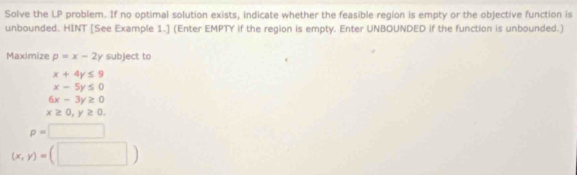 Solve the LP problem. If no optimal solution exists, indicate whether the feasible region is empty or the objective function is
unbounded. HINT [See Example 1.] (Enter EMPTY if the region is empty. Enter UNBOUNDED if the function is unbounded.)
Maximize p=x-2y subject to
x+4y≤ 9
x-5y≤ 0
6x-3y≥ 0
x≥ 0, y≥ 0.
p=□
(x,y)=(□ )