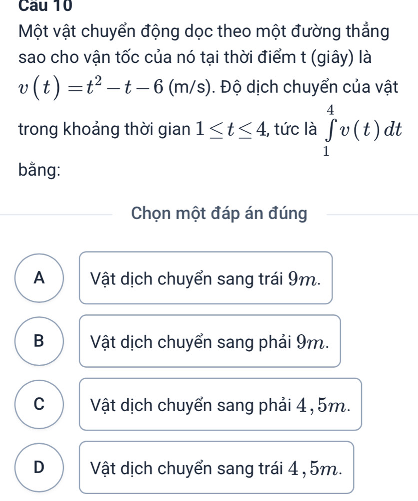 Một vật chuyển động dọc theo một đường thẳng
sao cho vận tốc của nó tại thời điểm t (giây) là
v(t)=t^2-t-6(m/s). Độ dịch chuyển của vật
trong khoảng thời gian 1≤ t≤ 4 , tức là ∈tlimits _1^4v(t)dt
bằng:
Chọn một đáp án đúng
A Vật dịch chuyển sang trái 9m.
B Vật dịch chuyển sang phải 9m.
C Vật dịch chuyển sang phải 4, 5m.
D Vật dịch chuyển sang trái 4 , 5m.