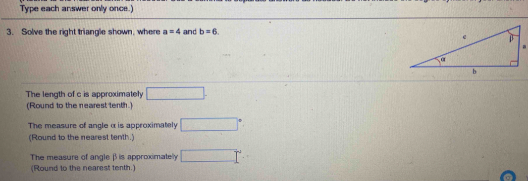 Type each answer only once.) 
3. Solve the right triangle shown, where a=4 and b=6. 
The length of c is approximately □. 
(Round to the nearest tenth.) 
The measure of angle α is approximately □°. 
(Round to the nearest tenth.) 
The measure of angleβ is approximately □°
(Round to the nearest tenth.)